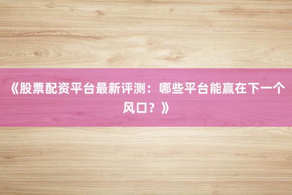 《股票配资平台最新评测：哪些平台能赢在下一个风口？》
