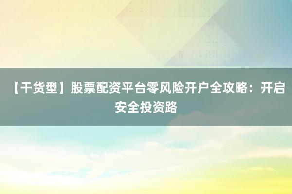 【干货型】股票配资平台零风险开户全攻略：开启安全投资路