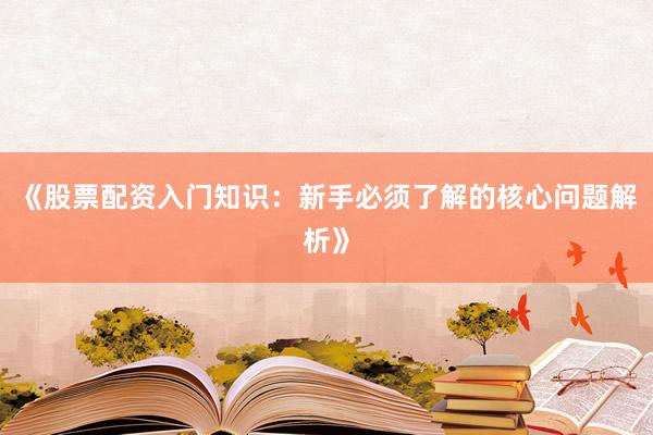 《股票配资入门知识：新手必须了解的核心问题解析》