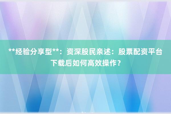 **经验分享型**：资深股民亲述：股票配资平台下载后如何高效操作？