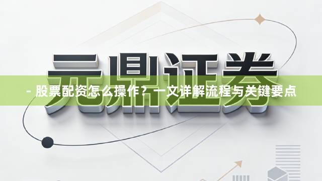 - 股票配资怎么操作？一文详解流程与关键要点