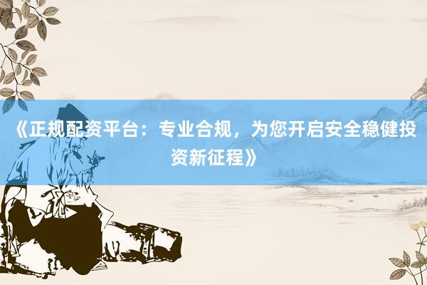 《正规配资平台:专业合规,为您开启安全稳健投资新征程》