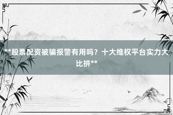 **股票配资被骗报警有用吗？十大维权平台实力大比拼**