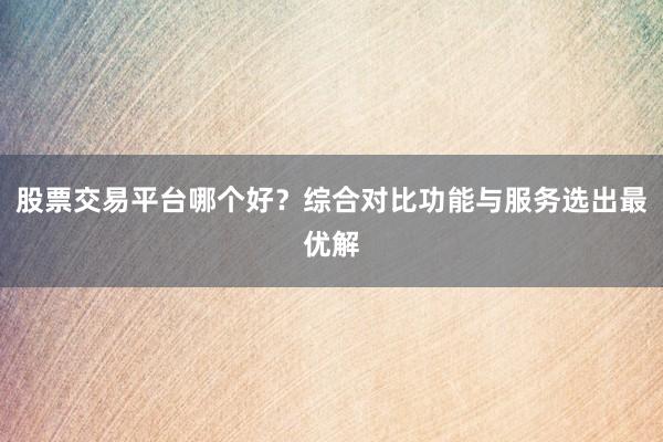 股票交易平台哪个好?综合对比功能与服务选出最优解