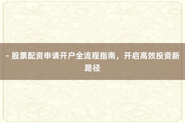 - 股票配资申请开户全流程指南，开启高效投资新路径