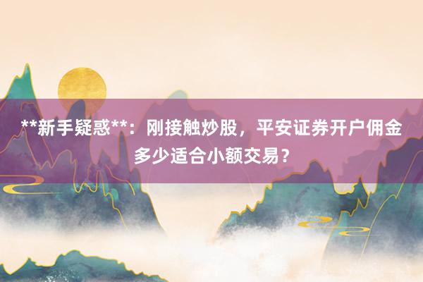 **新手疑惑**：刚接触炒股，平安证券开户佣金多少适合小额交易？