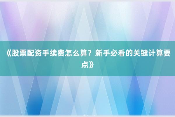 《股票配资手续费怎么算？新手必看的关键计算要点》
