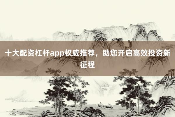 十大配资杠杆app权威推荐，助您开启高效投资新征程