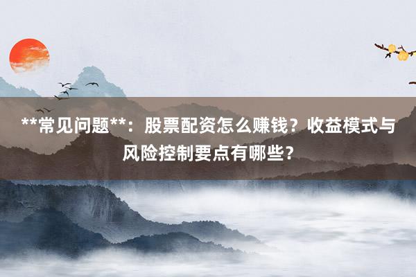**常见问题**：股票配资怎么赚钱？收益模式与风险控制要点有哪些？