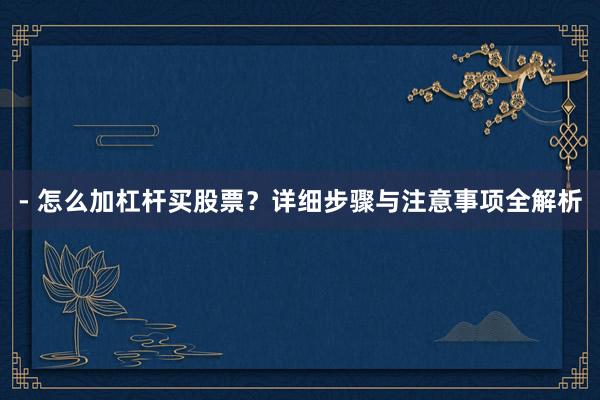 - 怎么加杠杆买股票？详细步骤与注意事项全解析