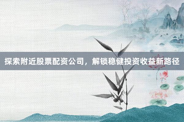 探索附近股票配资公司，解锁稳健投资收益新路径