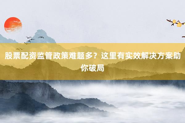 股票配资监管政策难题多？这里有实效解决方案助你破局