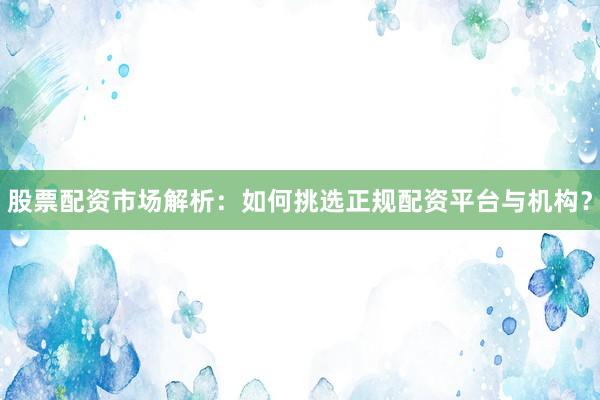 股票配资市场解析：如何挑选正规配资平台与机构？