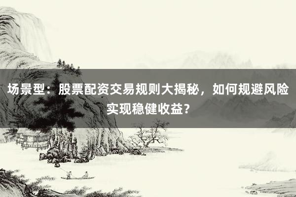 场景型：股票配资交易规则大揭秘，如何规避风险实现稳健收益？