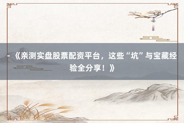 - 《亲测实盘股票配资平台，这些“坑”与宝藏经验全分享！》