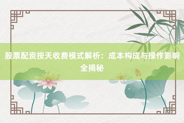 股票配资按天收费模式解析：成本构成与操作影响全揭秘
