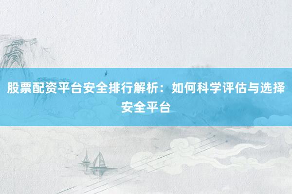 股票配资平台安全排行解析：如何科学评估与选择安全平台