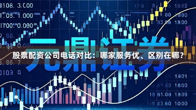 股票配资公司电话对比：哪家服务优、区别在哪？