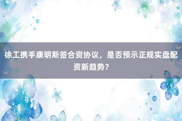 徐工携手康明斯签合资协议，是否预示正规实盘配资新趋势？
