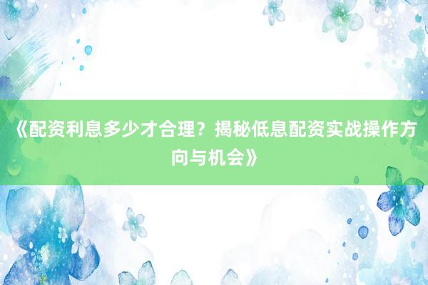 《配资利息多少才合理？揭秘低息配资实战操作方向与机会》