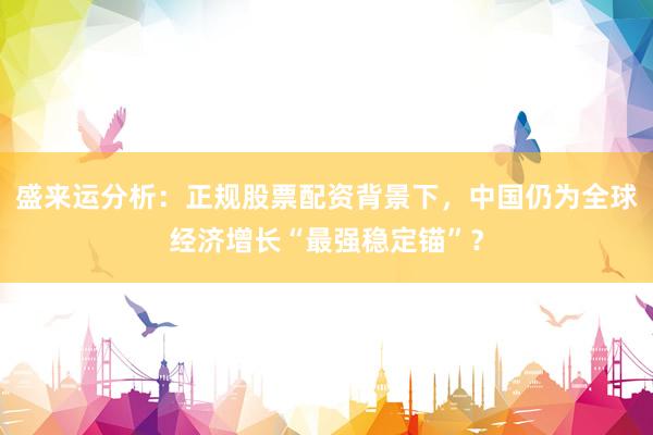 盛来运分析：正规股票配资背景下，中国仍为全球经济增长“最强稳定锚”？