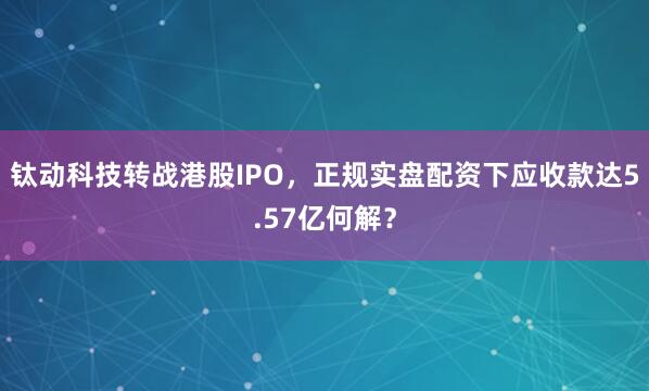钛动科技转战港股IPO,正规实盘配资下应收款达5.57亿何解?