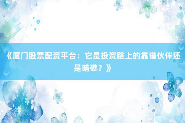 《厦门股票配资平台：它是投资路上的靠谱伙伴还是暗礁？》
