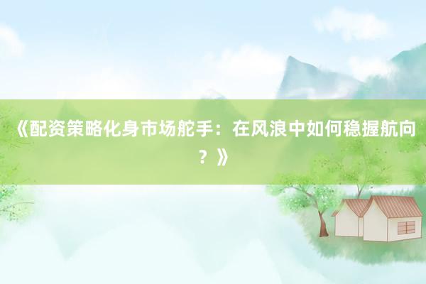 《配资策略化身市场舵手：在风浪中如何稳握航向？》