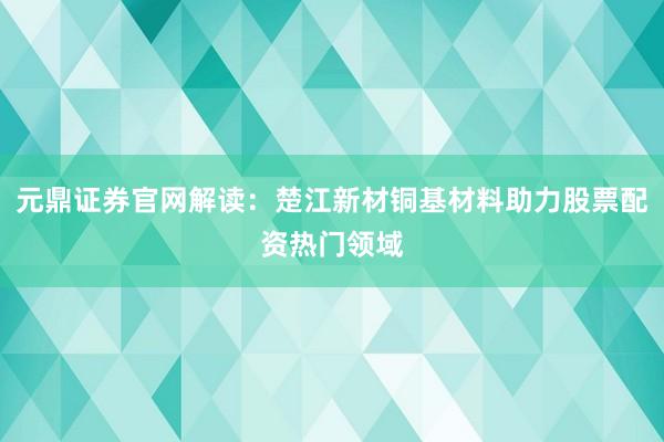元鼎证券官网解读：楚江新材铜基材料助力股票配资热门领域