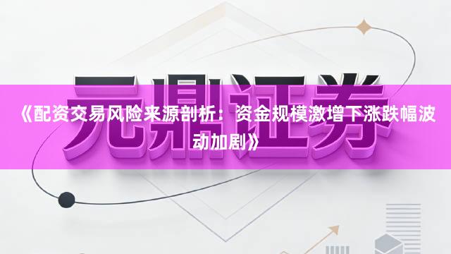 《配资交易风险来源剖析：资金规模激增下涨跌幅波动加剧》