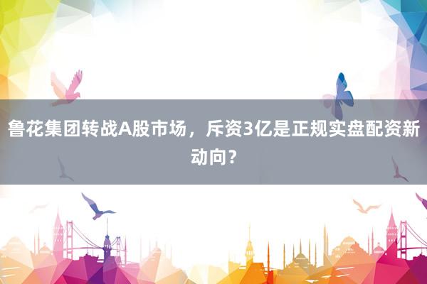 鲁花集团转战A股市场，斥资3亿是正规实盘配资新动向？