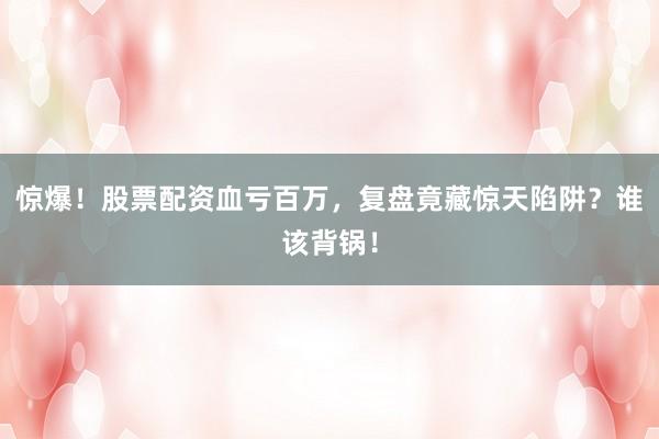 惊爆！股票配资血亏百万，复盘竟藏惊天陷阱？谁该背锅！