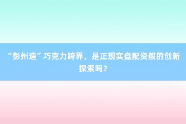 “彭州造”巧克力跨界,是正规实盘配资般的创新探索吗?