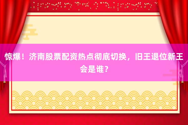 惊爆！济南股票配资热点彻底切换，旧王退位新王会是谁？