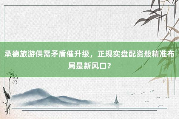承德旅游供需矛盾催升级，正规实盘配资般精准布局是新风口？
