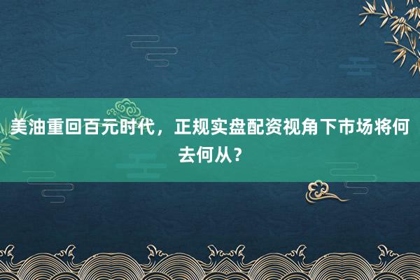 美油重回百元时代，正规实盘配资视角下市场将何去何从？