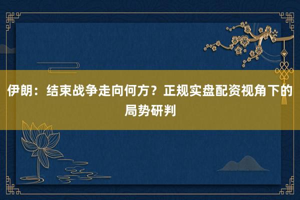 伊朗：结束战争走向何方？正规实盘配资视角下的局势研判