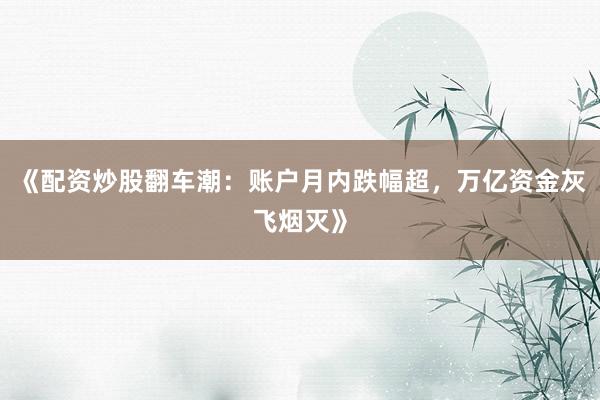 《配资炒股翻车潮：账户月内跌幅超，万亿资金灰飞烟灭》
