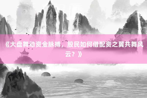 《大盘舞动资金脉搏，股民如何借配资之翼共舞风云？》