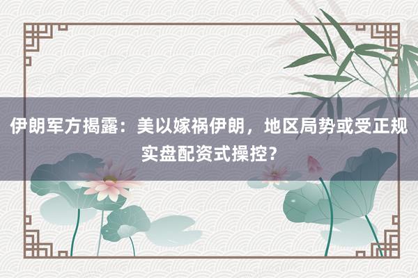 伊朗军方揭露：美以嫁祸伊朗，地区局势或受正规实盘配资式操控？