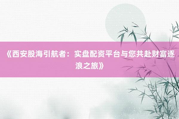 《西安股海引航者：实盘配资平台与您共赴财富逐浪之旅》
