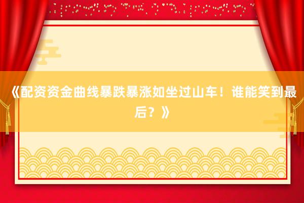 《配资资金曲线暴跌暴涨如坐过山车！谁能笑到最后？》