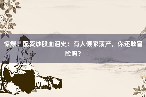 惊爆！配资炒股血泪史：有人倾家荡产，你还敢冒险吗？