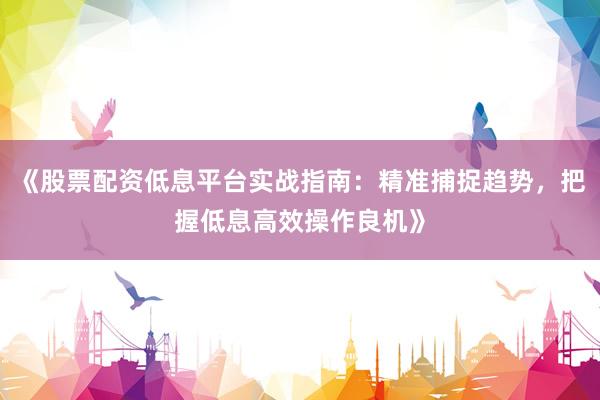 《股票配资低息平台实战指南：精准捕捉趋势，把握低息高效操作良机》