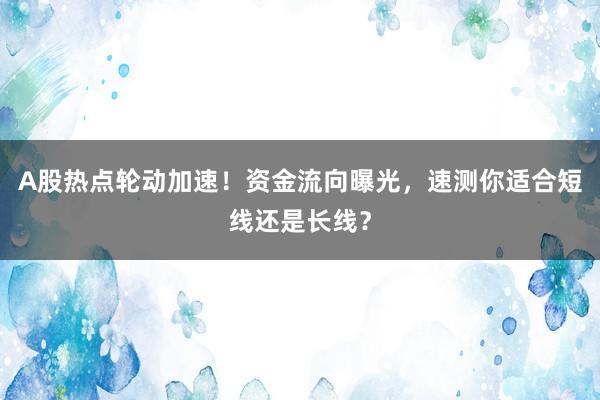 A股热点轮动加速！资金流向曝光，速测你适合短线还是长线？