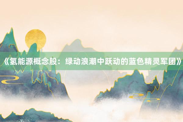《氢能源概念股:绿动浪潮中跃动的蓝色精灵军团》