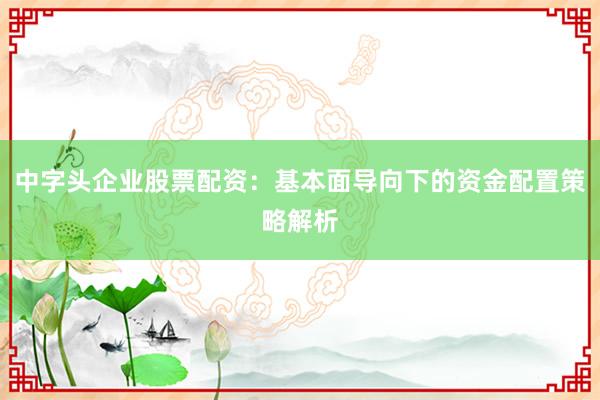 中字头企业股票配资：基本面导向下的资金配置策略解析