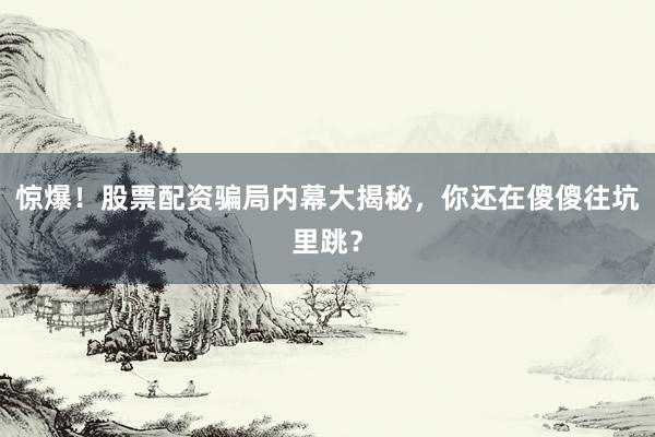 惊爆!股票配资骗局内幕大揭秘,你还在傻傻往坑里跳?
