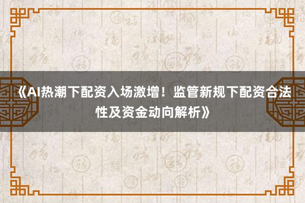 《AI热潮下配资入场激增!监管新规下配资合法性及资金动向解析》