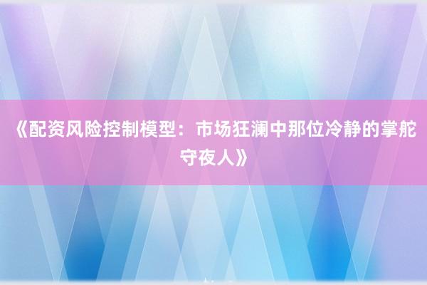 《配资风险控制模型：市场狂澜中那位冷静的掌舵守夜人》